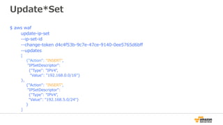 Update*Set
$ aws waf
update-ip-set
--ip-set-id
--change-token d4c4f53b-9c7e-47ce-9140-0ee5765d6bﬀ
--updates
[
{"Action": "INSERT",
"IPSetDescriptor":
{"Type": "IPV4",
"Value": "192.168.0.0/16"}
},
{"Action": "INSERT",
"IPSetDescriptor":
{"Type": "IPV4",
"Value": "192.168.5.0/24"}
}
]
 