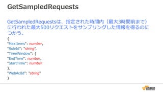 GetSampledRequests
GetSampledRequestsは、指定された時間内（最⼤3時間前まで）
に⾏われた最⼤500リクエストをサンプリングした情報を得るのに
つかう。
{
"MaxItems": number,
"RuleId": "string",
"TimeWindow": {
"EndTime": number,
"StartTime": number
},
"WebAclId": "string"
}
 
