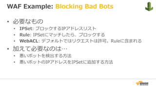 WAF Example: Blocking Bad Bots
•  必要なもの
•  IPSet: ブロックするIPアドレスリスト
•  Rule: IPSetにマッチしたら、ブロックする
•  WebACL: デフォルトではリクエストは許可。Ruleに含まれる
•  加えて必要なのは…
•  悪いボットを検出する⽅法
•  悪いボットのIPアドレスをIPSetに追加する⽅法
 