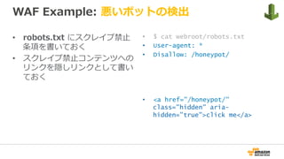 WAF Example: 悪いボットの検出
•  robots.txt にスクレイプ禁⽌
条項を書いておく
•  スクレイプ禁⽌コンテンツへの
リンクを隠しリンクとして書い
ておく
•  $ cat webroot/robots.txt
•  User-agent: *
•  Disallow: /honeypot/
•  <a href="/honeypot/"
class="hidden" aria-
hidden="true">click me</a>
 
