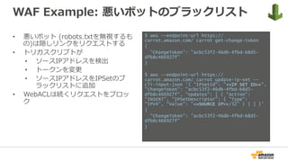 WAF Example: 悪いボットのブラックリスト
•  悪いボット (robots.txtを無視するも
の)は隠しリンクをリクエストする
•  トリガスクリプトが
•  ソースIPアドレスを検出
•  トークンを変更
•  ソースIPアドレスをIPSetのブ
ラックリストに追加
•  WebACLは続くリクエストをブロッ
ク
$ aws --endpoint-url https://
carrot.amazon.com/ carrot get-change-token
{
"ChangeToken": "acbc53f2-46db-4fbd-b8d5-
dfb8c466927f”
}
$ aws --endpoint-url https://
carrot.amazon.com/ carrot update-ip-set --
cli-input-json '{ "IPSetId": ”<<IP SET ID>>",
"ChangeToken": "acbc53f2-46db-4fbd-b8d5-
dfb8c466927f", "Updates": [ { "Action":
"INSERT", "IPSetDescriptor": { "Type":
"IPV4", "Value": ”<<SOURCE IP>>/32" } } ] }’
{
"ChangeToken": "acbc53f2-46db-4fbd-b8d5-
dfb8c466927f”
}
 