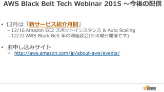 AWS Black Belt Tech Webinar 2015 〜今後の配信
•  12⽉は「新サービス紹介⽉間」
– 12/16 Amazon EC2 スポットインスタンス & Auto Scaling
– 12/22 AWS Black Belt 年の瀬座談会(※⽕曜⽇開催です)
•  お申し込みサイト
•  http://aws.amazon.com/jp/about-aws/events/
 