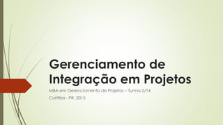 Gerenciamento de
Integração em Projetos
MBA em Gerenciamento de Projetos – Turma 2/14
Curitiba - PR, 2015
 