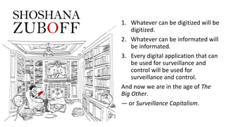 1. Whatever can be digitized will be
digitized.
2. Whatever can be informated will
be informated.
3. Every digital application that can
be used for surveillance and
control will be used for
surveillance and control.
And now we are in the age of The
Big Other.
— or Surveillance Capitalism.
 