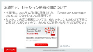 Copyright © 2015, Oracle and/or its affiliates. All rights reserved. |
本資料と、セッション動画公開について
• 本資料は、2015年12月9日に開催された、『Oracle DBA & Developer
Day 2015』のセッション公開資料です
• セッション内容の動画については、他セッションとあわせて下記に
公開されておりますので、あわせてご参照いただければと存じます
3
リンクはこちら
 
