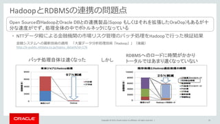 Copyright © 2015, Oracle and/or its affiliates. All rights reserved. |
HadoopとRDBMSの連携の問題点
• NTTデータ殿による金融機関の市場リスク管理のバッチ処理をHadoopで行った検証結果
金融システムへの最新技術の適用 「大量データ分析処理技術『Hadoop』」（後篇）
http://e-public.nttdata.co.jp/topics_detail4/id=176
バッチ処理自体は速くなった
RDBMSへのロードに時間がかかり
トータルではあまり速くなっていないしかし
Open SourceのHadoopとOracle DBとの連携製品(Sqoop もしくはそれを拡張したOraOop)もあるが十
分な速度がでず、処理全体の中でボトルネックになっている
43
 