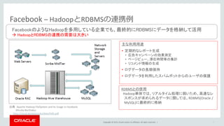 Copyright © 2015, Oracle and/or its affiliates. All rights reserved. | 7
Facebook – HadoopとRDBMSの連携例
主な利用用途
• 定期的なレポート生成
• 広告キャンペーンの効果測定
• ページビュー、滞在時間等の集計
• リコメンド情報の生成
• ログデータの長期保持
• ログデータを利用したスパムボットからのユーザの保護
RDBMSとの併用
Hadoop単体では、リアルタイム処理に弱いため、高速なレ
スポンスが求められるデータに関しては、RDBMS(Oracle /
MySQL)に最終的に格納
FacebookのようなHadoopを多用している企業でも、最終的にRDBMSにデータを格納して活用
 HadoopとRDBMSの連携の需要は大きい
出典 Apache Hadoop FileSystem and its Usage in Facebook
Dhruba Borthakur
http://cloud.berkeley.edu/data/hdfs.pdf
 