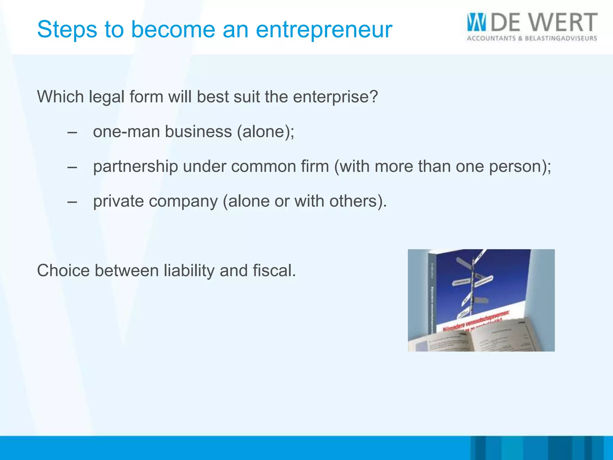Steps to become an entrepreneur
Which legal form will best suit the enterprise?
– one-man business (alone);
– partnership under common firm (with more than one person);
– private company (alone or with others).
Choice between liability and fiscal.
 