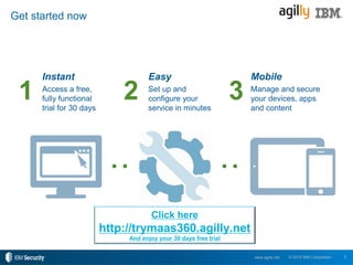 5© 2015 IBM Corporationwww.agilly.net
Get started now
Instant
Access a free,
fully functional
trial for 30 days
Mobile
Manage and secure
your devices, apps
and content
Easy
Set up and
configure your
service in minutes
1 2 3
Click here
http://trymaas360.agilly.net
And enjoy your 30 days free trial
 