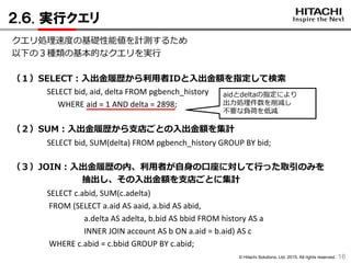 © Hitachi Solutions, Ltd. 2015. All rights reserved.
２.６. 実行クエリ
16
クエリ処理速度の基礎性能値を計測するため
以下の３種類の基本的なクエリを実行
（１）SELECT：入出金履歴から利用者IDと入出金額を指定して検索
SELECT bid, aid, delta FROM pgbench_history
WHERE aid = 1 AND delta = 2898;
（２）SUM：入出金履歴から支店ごとの入出金額を集計
SELECT bid, SUM(delta) FROM pgbench_history GROUP BY bid;
（３）JOIN：入出金履歴の内、利用者が自身の口座に対して行った取引のみを
抽出し、その入出金額を支店ごとに集計
SELECT c.abid, SUM(c.adelta)
FROM (SELECT a.aid AS aaid, a.bid AS abid,
a.delta AS adelta, b.bid AS bbid FROM history AS a
INNER JOIN account AS b ON a.aid = b.aid) AS c
WHERE c.abid = c.bbid GROUP BY c.abid;
aidとdeltaの指定により
出力処理件数を削減し
不要な負荷を低減
 