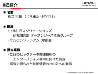 © Hitachi Solutions, Ltd. 2015. All rights reserved.
自己紹介
1
 名前
倉又 裕輔 （くらまた ゆうすけ）
 所属
・（株）日立ソリューションズ
研究開発部 オープンソース技術グループ
・OSSコンソーシアム DB部会
 担当業務
・OSSのビッグデータ関連技術の
エンタープライズ利用に向けた調査
・調査で得られた技術情報の社内外への発信
 