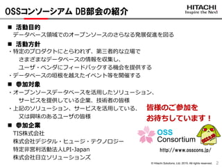 © Hitachi Solutions, Ltd. 2015. All rights reserved.
OSSコンソーシアム DB部会の紹介
2
 活動目的
データベース領域でのオープンソースのさらなる発展促進を図る
 活動方針
・特定のプロダクトにとらわれず、第三者的な立場で
さまざまなデータベースの情報を収集し、
ユーザ・ベンダにフィードバックする機会を提供する
・データベースの垣根を越えたイベント等を開催する
 参加対象
・オープンソースデータベースを活用したソリューション、
サービスを提供している企業、技術者の皆様
・上記のソリューション、サービスを活用している、
又は興味のあるユーザの皆様
 参加企業
TIS株式会社
株式会社デジタル・ヒュージ・テクノロジー
特定非営利活動法人LPI-Japan
株式会社日立ソリューションズ
皆様のご参加を
お待ちしています！
http://www.osscons.jp/
 