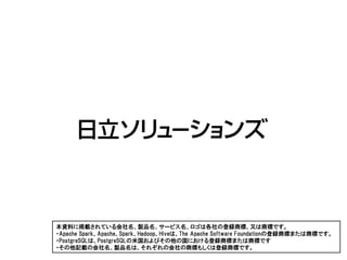 本資料に掲載されている会社名、製品名、サービス名、ロゴは各社の登録商標、又は商標です。
・Apache Spark、Apache、Spark、Hadoop、Hiveは、The Apache Software Foundationの登録商標または商標です。
・PostgreSQLは、PostgreSQLの米国およびその他の国における登録商標または商標です
・その他記載の会社名、製品名は、それぞれの会社の商標もしくは登録商標です。
 