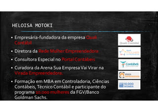 HELOISA MOTOKI
Empresária-fundadora da empresa Quali
Contábil
Diretora da Rede Mulher Empreendedora
Consultora Especial no Portal Contábeis
Curadora da Arena Sua EmpresaVaiVirar na
Virada Empreendedora.
Formação em MBA em Controladoria, Ciências
Contábeis,Técnico Contábil e participante do
programa 10.000 mulheres da FGV/Banco
Goldman Sachs.
 