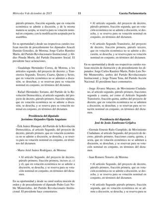 párrafo primero, fracción segunda, que en votación
económica se admite a discusión, y de la misma
manera se acepta, se reserva para su votación nomi-
nal en conjunto, con la modificación aceptada por la
asamblea.
En su oportunidad y desde sus respectivas curules rea-
lizan moción de procedimiento los diputados Araceli
Damián González, de Morena; Jorge Carlos Ramírez
Marín, del Partido Revolucionario Institucional; y Ab-
dies Pineda Morín, del Partido Encuentro Social. El
presidente hace aclaraciones.
- Guadalupe Hernández Correa, de Morena, a los
artículos segundo, del proyecto de decreto; y Tran-
sitorios Segundo, Tercero, Cuarto, Quinto y Sexto,
que en votación económica no se admiten a discu-
sión, se desechan, y se reservan para su votación
nominal en conjunto, en términos del dictamen.
- Rafael Hernández Soriano, del Partido de la Re-
volución Democrática, al artículo segundo, del pro-
yecto de decreto, párrafo primero, fracción séptima,
que en votación económica no se admite a discu-
sión, se desecha, y se reserva para su votación no-
minal en conjunto, en términos del dictamen.
Presidencia del diputado
Jerónimo Alejandro Ojeda Anguiano
- Érik Juárez Blanquet, del Partido de la Revolución
Democrática, al artículo Segundo, del proyecto de
decreto, párrafo primero, que en votación económi-
ca no se admite a discusión, se desecha, y se reser-
va para su votación nominal en conjunto, en térmi-
nos del dictamen.
- Mario Ariel Juárez Rodríguez, de Morena:
• Al artículo Segundo, del proyecto de decreto,
párrafo primero, fracción primera, incisos a), c)
y d), que en votación económica no se admite a
discusión, se desecha, y se reserva para su vota-
ción nominal en conjunto, en términos del dicta-
men.
En su oportunidad y desde su curul realiza moción de
orden y de procedimiento el diputado Pedro Luis No-
ble Monterrubio, del Partido Revolucionario Institu-
cional. El presidente hace comentarios.
• Al artículo segundo, del proyecto de decreto,
párrafo primero, fracción segunda, que en vota-
ción económica no se admite a discusión, se des-
echa, y se reserva para su votación nominal en
conjunto, en términos del dictamen.
• Al artículo Segundo Transitorio, del proyecto
de decreto, fracción primera, párrafo tercero,
que en votación económica no se admite a dis-
cusión, se desecha, y se reserva para su votación
nominal en conjunto, en términos del dictamen.
En su oportunidad y desde sus respectivas curules rea-
lizan moción de ilustración y de procedimiento los di-
putados: Jorge Carlos Ramírez Marín, Pedro Luis No-
ble Monterrubio, ambos del Partido Revolucionario
Institucional; y Jorge Triana Tena, del Partido Acción
Nacional. El presidente hace comentarios.
- Jorge Álvarez Maynez, de Movimiento Ciudada-
no, al artículo segundo, párrafo primero, fracciones
segunda y cuarta; así como el Artículo Segundo
Transitorio, fracción quinta, ambos del proyecto de
decreto, que en votación económica no se admiten
a discusión, se desechan, y se reservan para su vo-
tación nominal en conjunto, en términos del dicta-
men.
Presidencia del diputado
José de Jesús Zambrano Grijalva
- Germán Ernesto Ralis Cumplido, de Movimiento
Ciudadano, al artículo Segundo, del proyecto de de-
creto, párrafo primero, fracciones cuarta, quinta, y
sexta, que en votación económica no se admiten a
discusión, se desechan, y se reservan para su vota-
ción nominal en conjunto, en términos del dicta-
men.
- Juan Romero Tenorio, de Morena:
• Al artículo Segundo, del proyecto de decreto,
párrafo primero, fracción primera, que en vota-
ción económica no se admite a discusión, se des-
echa, y se reserva para su votación nominal en
conjunto, en términos del dictamen.
• Al artículo Segundo párrafo primero, fracción
segunda, que en votación económica no se ad-
mite a discusión, se desecha, y se reserva para su
Miércoles 9 de diciembre de 2015 Gaceta Parlamentaria11
 