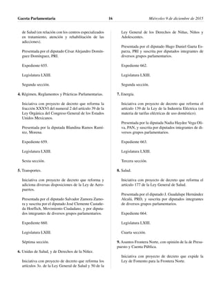 de Salud (en relación con los centros especializados
en tratamiento, atención y rehabilitación de las
adicciones).
Presentada por el diputado César Alejandro Domín-
guez Domínguez, PRI.
Expediente 655.
Legislatura LXIII.
Segunda sección.
4. Régimen, Reglamentos y Prácticas Parlamentarias.
Iniciativa con proyecto de decreto que reforma la
fracción XXXVI del numeral 2 del artículo 39 de la
Ley Orgánica del Congreso General de los Estados
Unidos Mexicanos.
Presentada por la diputada Blandina Ramos Ramí-
rez, Morena.
Expediente 659.
Legislatura LXIII.
Sexta sección.
5. Transportes.
Iniciativa con proyecto de decreto que reforma y
adiciona diversas disposiciones de la Ley de Aero-
puertos.
Presentada por el diputado Salvador Zamora Zamo-
ra y suscrita por el diputado José Clemente Castañe-
da Hoeflich, Movimiento Ciudadano, y por diputa-
dos integrantes de diversos grupos parlamentarios.
Expediente 660.
Legislatura LXIII.
Séptima sección.
6. Unidas de Salud, y de Derechos de la Niñez.
Iniciativa con proyecto de decreto que reforma los
artículos 3o. de la Ley General de Salud y 50 de la
Ley General de los Derechos de Niñas, Niños y
Adolescentes.
Presentada por el diputado Hugo Daniel Gaeta Es-
parza, PRI y suscrita por diputados integrantes de
diversos grupos parlamentarios.
Expediente 662.
Legislatura LXIII.
Segunda sección.
7. Energía.
Iniciativa con proyecto de decreto que reforma el
artículo 139 de la Ley de la Industria Eléctrica (en
materia de tarifas eléctricas de uso doméstico).
Presentada por la diputada Nadia Haydee Vega Oli-
va, PAN, y suscrita por diputados integrantes de di-
versos grupos parlamentarios.
Expediente 663.
Legislatura LXIII.
Tercera sección.
8. Salud.
Iniciativa con proyecto de decreto que reforma el
artículo 177 de la Ley General de Salud.
Presentada por el diputado J. Guadalupe Hernández
Alcalá, PRD, y suscrita por diputados integrantes
de diversos grupos parlamentarios.
Expediente 664.
Legislatura LXIII.
Cuarta sección.
9. Asuntos Frontera Norte, con opinión de la de Presu-
puesto y Cuenta Pública.
Iniciativa con proyecto de decreto que expide la
Ley de Fomento para la Frontera Norte.
Gaceta Parlamentaria Miércoles 9 de diciembre de 201516
 