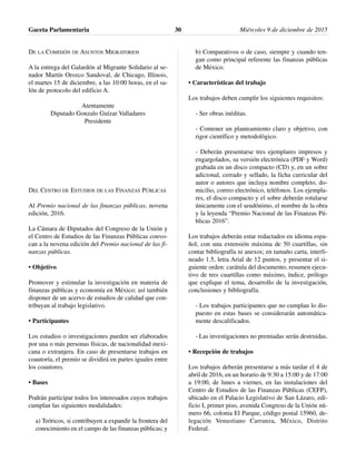 DE LA COMISIÓN DE ASUNTOS MIGRATORIOS
A la entrega del Galardón al Migrante Solidario al se-
nador Martín Orozco Sandoval, de Chicago, Illinois,
el martes 15 de diciembre, a las 10:00 horas, en el sa-
lón de protocolo del edificio A.
Atentamente
Diputado Gonzalo Guízar Valladares
Presidente
DEL CENTRO DE ESTUDIOS DE LAS FINANZAS PÚBLICAS
Al Premio nacional de las finanzas públicas, novena
edición, 2016.
La Cámara de Diputados del Congreso de la Unión y
el Centro de Estudios de las Finanzas Públicas convo-
can a la novena edición del Premio nacional de las fi-
nanzas públicas.
• Objetivo
Promover y estimular la investigación en materia de
finanzas públicas y economía en México; así también
disponer de un acervo de estudios de calidad que con-
tribuyan al trabajo legislativo.
• Participantes
Los estudios o investigaciones pueden ser elaborados
por una o más personas físicas, de nacionalidad mexi-
cana o extranjera. En caso de presentarse trabajos en
coautoría, el premio se dividirá en partes iguales entre
los coautores.
• Bases
Podrán participar todos los interesados cuyos trabajos
cumplan las siguientes modalidades:
a) Teóricos, si contribuyen a expandir la frontera del
conocimiento en el campo de las finanzas públicas; y
b) Comparativos o de caso, siempre y cuando ten-
gan como principal referente las finanzas públicas
de México.
• Características del trabajo
Los trabajos deben cumplir los siguientes requisitos:
- Ser obras inéditas.
- Contener un planteamiento claro y objetivo, con
rigor científico y metodológico.
- Deberán presentarse tres ejemplares impresos y
engargolados, su versión electrónica (PDF y Word)
grabada en un disco compacto (CD) y, en un sobre
adicional, cerrado y sellado, la ficha curricular del
autor o autores que incluya nombre completo, do-
micilio, correo electrónico, teléfonos. Los ejempla-
res, el disco compacto y el sobre deberán rotularse
únicamente con el seudónimo, el nombre de la obra
y la leyenda “Premio Nacional de las Finanzas Pú-
blicas 2016”.
Los trabajos deberán estar redactados en idioma espa-
ñol, con una extensión máxima de 50 cuartillas, sin
contar bibliografía ni anexos; en tamaño carta, interli-
neado 1.5, letra Arial de 12 puntos, y presentar el si-
guiente orden: carátula del documento, resumen ejecu-
tivo de tres cuartillas como máximo, índice, prólogo
que explique el tema, desarrollo de la investigación,
conclusiones y bibliografía.
- Los trabajos participantes que no cumplan lo dis-
puesto en estas bases se considerarán automática-
mente descalificados.
- Las investigaciones no premiadas serán destruidas.
• Recepción de trabajos
Los trabajos deberán presentarse a más tardar el 4 de
abril de 2016, en un horario de 9:30 a 15:00 y de 17:00
a 19:00, de lunes a viernes, en las instalaciones del
Centro de Estudios de las Finanzas Públicas (CEFP),
ubicado en el Palacio Legislativo de San Lázaro, edi-
ficio I, primer piso, avenida Congreso de la Unión nú-
mero 66, colonia El Parque, código postal 15960, de-
legación Venustiano Carranza, México, Distrito
Federal.
Gaceta Parlamentaria Miércoles 9 de diciembre de 201530
 