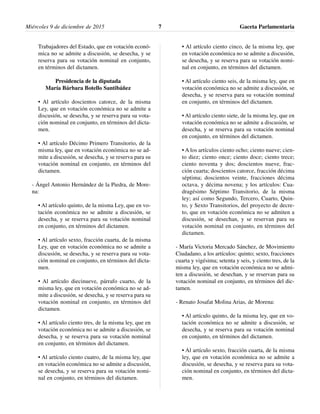 Trabajadores del Estado, que en votación econó-
mica no se admite a discusión, se desecha, y se
reserva para su votación nominal en conjunto,
en términos del dictamen.
Presidencia de la diputada
María Bárbara Botello Santibáñez
• Al artículo doscientos catorce, de la misma
Ley, que en votación económica no se admite a
discusión, se desecha, y se reserva para su vota-
ción nominal en conjunto, en términos del dicta-
men.
• Al artículo Décimo Primero Transitorio, de la
misma ley, que en votación económica no se ad-
mite a discusión, se desecha, y se reserva para su
votación nominal en conjunto, en términos del
dictamen.
- Ángel Antonio Hernández de la Piedra, de More-
na:
• Al artículo quinto, de la misma Ley, que en vo-
tación económica no se admite a discusión, se
desecha, y se reserva para su votación nominal
en conjunto, en términos del dictamen.
• Al artículo sexto, fracción cuarta, de la misma
Ley, que en votación económica no se admite a
discusión, se desecha, y se reserva para su vota-
ción nominal en conjunto, en términos del dicta-
men.
• Al artículo diecinueve, párrafo cuarto, de la
misma ley, que en votación económica no se ad-
mite a discusión, se desecha, y se reserva para su
votación nominal en conjunto, en términos del
dictamen.
• Al artículo ciento tres, de la misma ley, que en
votación económica no se admite a discusión, se
desecha, y se reserva para su votación nominal
en conjunto, en términos del dictamen.
• Al artículo ciento cuatro, de la misma ley, que
en votación económica no se admite a discusión,
se desecha, y se reserva para su votación nomi-
nal en conjunto, en términos del dictamen.
• Al artículo ciento cinco, de la misma ley, que
en votación económica no se admite a discusión,
se desecha, y se reserva para su votación nomi-
nal en conjunto, en términos del dictamen.
• Al artículo ciento seis, de la misma ley, que en
votación económica no se admite a discusión, se
desecha, y se reserva para su votación nominal
en conjunto, en términos del dictamen.
• Al artículo ciento siete, de la misma ley, que en
votación económica no se admite a discusión, se
desecha, y se reserva para su votación nominal
en conjunto, en términos del dictamen.
• A los artículos ciento ocho; ciento nueve; cien-
to diez; ciento once; ciento doce; ciento trece;
ciento noventa y dos; doscientos nueve, frac-
ción cuarta; doscientos catorce, fracción décima
séptima; doscientos veinte, fracciones décima
octava, y décima novena; y los artículos: Cua-
dragésimo Séptimo Transitorio, de la misma
ley; así como Segundo, Tercero, Cuarto, Quin-
to, y Sexto Transitorios, del proyecto de decre-
to, que en votación económica no se admiten a
discusión, se desechan, y se reservan para su
votación nominal en conjunto, en términos del
dictamen.
- María Victoria Mercado Sánchez, de Movimiento
Ciudadano, a los artículos: quinto; sexto, fracciones
cuarta y vigésima; setenta y seis, y ciento tres, de la
misma ley, que en votación económica no se admi-
ten a discusión, se desechan, y se reservan para su
votación nominal en conjunto, en términos del dic-
tamen.
- Renato Josafat Molina Arias, de Morena:
• Al artículo quinto, de la misma ley, que en vo-
tación económica no se admite a discusión, se
desecha, y se reserva para su votación nominal
en conjunto, en términos del dictamen.
• Al artículo sexto, fracción cuarta, de la misma
ley, que en votación económica no se admite a
discusión, se desecha, y se reserva para su vota-
ción nominal en conjunto, en términos del dicta-
men.
Miércoles 9 de diciembre de 2015 Gaceta Parlamentaria7
 