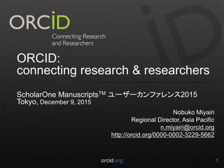 ORCID:
connecting research & researchers
ScholarOne ManuscriptsTM ユーザーカンファレンス2015
Tokyo, December 9, 2015
Nobuko Miyairi
Regional Director, Asia Pacific
n.miyairi@orcid.org
http://orcid.org/0000-0002-3229-5662
orcid.org 1
 