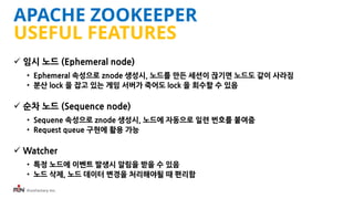iFunFactory Inc.
APACHE ZOOKEEPER
USEFUL FEATURES
 임시 노드 (Ephemeral node)
• Ephemeral 속성으로 znode 생성시, 노드를 만든 세션이 끊기면 노드도 ...