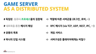 iFunFactory Inc.
GAME SERVER
AS A DISTRIBUTED SYSTEM
# 독립된 컴퓨터 프로세스들의 집합체 ⇨ 역할에 따른 서버군들 (로그인, 로비,…)
# 네트웍을 통한 메시지 패싱 ⇨ RPC...