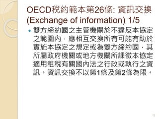 OECD稅約範本第26條: 資訊交換
(Exchange of information) 1/5
 雙方締約國之主管機關於不違反本協定
之範圍內，應相互交換所有可能有助於
實施本協定之規定或為雙方締約國，其
所屬政府機關或地方機關所課徵本協定
適用租稅有關國內法之行政或執行之資
訊。資訊交換不以第1條及第2條為限。
12
 