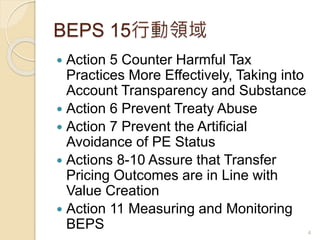 BEPS 15行動領域
 Action 5 Counter Harmful Tax
Practices More Effectively, Taking into
Account Transparency and Substance
 Action 6 Prevent Treaty Abuse
 Action 7 Prevent the Artificial
Avoidance of PE Status
 Actions 8-10 Assure that Transfer
Pricing Outcomes are in Line with
Value Creation
 Action 11 Measuring and Monitoring
BEPS 4
 