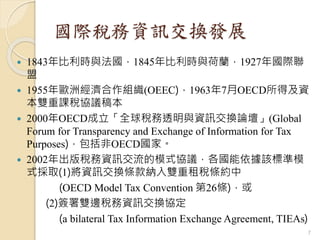 國際稅務資訊交換發展
 1843年比利時與法國，1845年比利時與荷蘭，1927年國際聯
盟
 1955年歐洲經濟合作組織(OEEC)，1963年7月OECD所得及資
本雙重課稅協議稿本
 2000年OECD成立「全球稅務透明與資訊交換論壇」(Global
Forum for Transparency and Exchange of Information for Tax
Purposes)，包括非OECD國家。
 2002年出版稅務資訊交流的模式協議，各國能依據該標準模
式採取(1)將資訊交換條款納入雙重租稅條約中
(OECD Model Tax Convention 第26條)，或
(2)簽署雙邊稅務資訊交換協定
(a bilateral Tax Information Exchange Agreement, TIEAs)
7
 