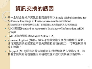 資訊交換的誘因
 單一全球金融帳戶資訊自動交換準則(A Single Global Standard for
Automatic Exchange of Financial Account Information)
[資訊交換的法律基礎/建構行政及IT基礎設施以蒐集及交換資訊/資料安全]
 AEOI團體(Standard on Automatic Exchange of Information, AEOI
Group)
 FATCA政府間協議(Model FATCA IGA)
 Keen and Ligthart (2006a, 2006b):跨國資訊交換及扣繳稅的效果，
進行資訊交換的國家並不喪失課徵扣繳稅的能力，可專注稅收分
成的協議。
 Elasyyad (2012)研究各國依據現有的租稅協議納入資訊交換，將
較要求無現有租稅協議而與租稅庇護所逕行交換資訊為容易。
9
 
