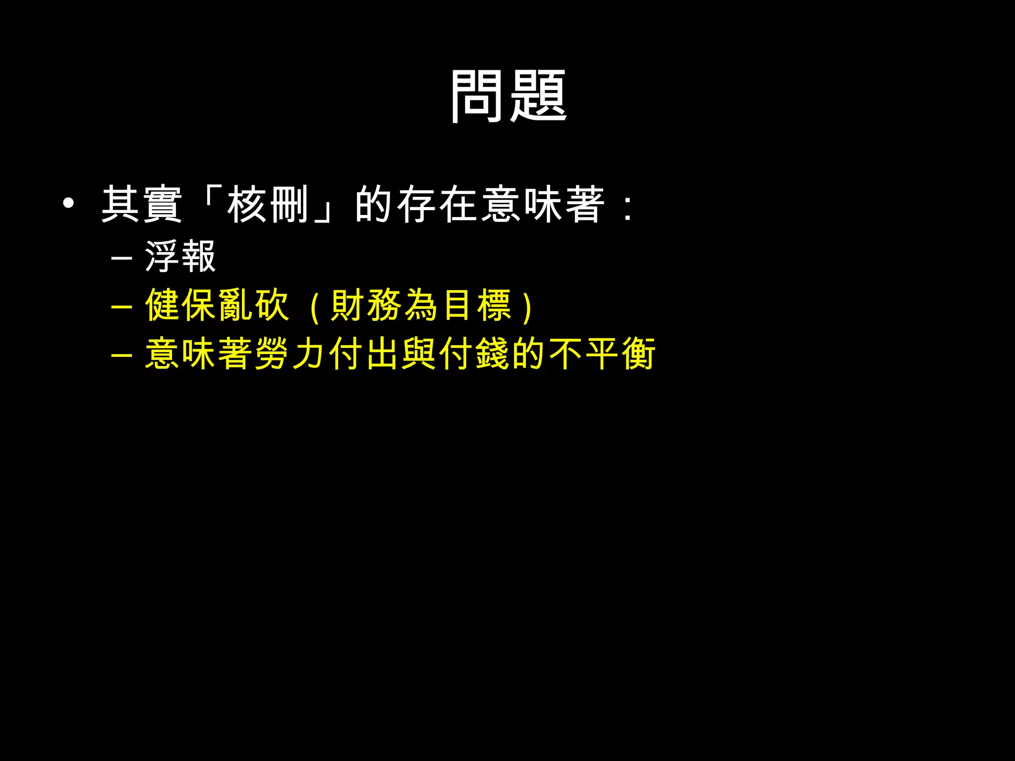 問題
• 其實「核刪」的存在意味著：
– 浮報
– 健保亂砍 ( 財務為目標 )
– 意味著勞力付出與付錢的不平衡
• 數字公開才有得討論，沒公開連討論的機會都
沒有
• 目前沒有任何可以公開監督的機制
• 更別提風險告知
 