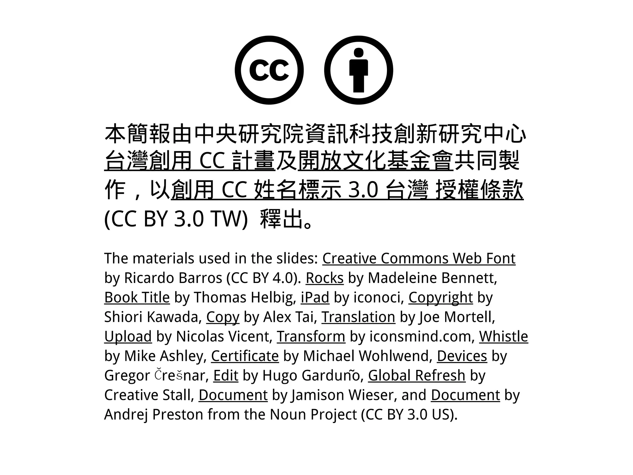 本簡報由中央研究院資訊科技創新研究中心
台灣創用 CC 計畫及開放文化基金會共同製
作，以創用 CC 姓名標示 3.0 台灣 授權條款
(CC BY 3.0 TW) 釋出。
The materials used in the slides: Creative Commons Web Font
by Ricardo Barros (CC BY 4.0). Rocks by Madeleine Bennett,
Book Title by Thomas Helbig, iPad by iconoci, Copyright by
Shiori Kawada, Copy by Alex Tai, Translation by Joe Mortell,
Upload by Nicolas Vicent, Transform by iconsmind.com, Whistle
by Mike Ashley, Certificate by Michael Wohlwend, Devices by
Gregor re nar,Č š Edit by Hugo Gardunño, Global Refresh by
Creative Stall, Document by Jamison Wieser, and Document by
Andrej Preston from the Noun Project (CC BY 3.0 US).
 