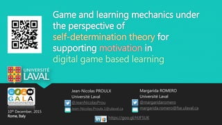 Game and learning mechanics under
the perspective of
self-determination theory for
supporting motivation in
digital game based learning
Jean-Nicolas PROULX
Université Laval
@JeanNicolasProu
Jean-Nicolas.Proulx.1@ulaval.ca
Margarida ROMERO
Université Laval
@margaridaromero
margarida.romero@fse.ulaval.ca
10th December, 2015
Rome, Italy https://goo.gl/HJF5UK
 