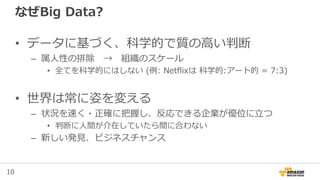 10
なぜBig Data?
• データに基づく、科学的で質の高い判断
– 属人性の排除 → 組織のスケール
• 全てを科学的にはしない (例: Netflixは 科学的:アート的 = 7:3)
• 世界は常に姿を変える
– 状況を速く・正確に把握し、反応できる企業が優位に立つ
• 判断に人間が介在していたら間に合わない
– 新しい発見、ビジネスチャンス
 