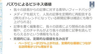 バズりによるビジネス価値
• 我々の読者からの記事に対する素早いフィードバック
• メディアを超えて、人気の記事を定期的に再配信する
(例えばトレンドになっている新聞記事は雑誌にも取り
上げられる)
• 記事を書く編集者に、我々の読者により関係のある情
報や、どのチャネルがより我々の読者に記事を読んで
もらえるかという情報を与える
• 究極的には、定期的な価値を生み出す
• ページビューが25%上がれば、定期的な価値につなが
る訪問者が15%増加する
 