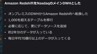 Amazon RedshiftをNasdaqのメインDWHとした
• オンプレミスのDWHからAmazon Redshiftへ転換した
• 1,000を超えるテーブルを移行
• 必要に応じて、更にデータソースを追加
• 約2年分のデータが入っている
• 毎日平均70億行以上のデータが入ってくる
 