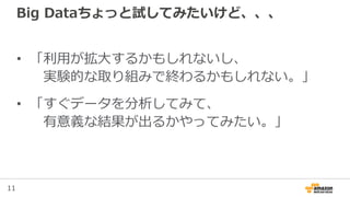 11
Big Dataちょっと試してみたいけど、、、
• 「利用が拡大するかもしれないし、
実験的な取り組みで終わるかもしれない。」
• 「すぐデータを分析してみて、
有意義な結果が出るかやってみたい。」
 