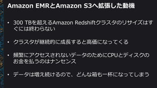 Amazon EMRとAmazon S3へ拡張した動機
• 300 TBを超えるAmazon Redshiftクラスタのリサイズはす
ぐには終わらない
• クラスタが継続的に成長すると高価になってくる
• 頻繁にアクセスされないデータのためにCPUとディスクの
お金を払うのはナンセンス
• データは増え続けるので、どんな箱も一杯になってしまう
 