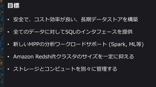 目標
• 安全で、コスト効率が良い、長期データストアを構築
• 全てのデータに対してSQLのインタフェースを提供
• 新しいMPPの分析ワークロードサポート (Spark, ML等)
• Amazon Redshiftクラスタのサイズを一定に抑える
• ストレージとコンピュートを別々に管理する
 