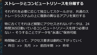 ストレージとコンピュートリソースを分離する
それぞれを必要に応じて独立してスケールさせ、共通のス
トレージシステムの上に複数の異なるアプリを実行する
特に古くてそれほど頻繁にアクセスされないデータは、24
時間365日動いているコンピュートリソースを持つ必要は
ない – そうすることでデータを”永遠に”保持可能
時間軸によって、アクセス要求は劇的に下がっていく
• 昨日 >> 先月 >> 前四半期 >> 昨年
 