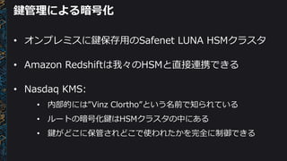 鍵管理による暗号化
• オンプレミスに鍵保存用のSafenet LUNA HSMクラスタ
• Amazon Redshiftは我々のHSMと直接連携できる
• Nasdaq KMS:
• 内部的には”Vinz Clortho”という名前で知られている
• ルートの暗号化鍵はHSMクラスタの中にある
• 鍵がどこに保管されどこで使われたかを完全に制御できる
 