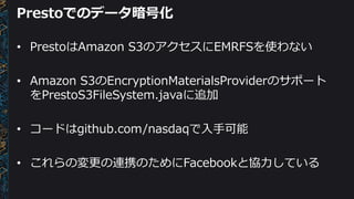 Prestoでのデータ暗号化
• PrestoはAmazon S3のアクセスにEMRFSを使わない
• Amazon S3のEncryptionMaterialsProviderのサポート
をPrestoS3FileSystem.javaに追加
• コードはgithub.com/nasdaqで入手可能
• これらの変更の連携のためにFacebookと協力している
 