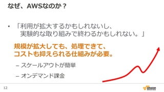 12
なぜ、AWSなのか？
• 「利用が拡大するかもしれないし、
実験的な取り組みで終わるかもしれない。」
規模が拡大しても、処理できて、
コストも抑えられる仕組みが必要。
– スケールアウトが簡単
– オンデマンド課金
 