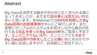 2
Abstract
Big Dataを活用する動きが世の中に広く見られる様に
なってきましたが、まだまだ自分事とは思えない方も
多いと思います。本WebinarではAWSを利用したBig
Data活用のお客様事例を中心にご紹介します。また、
...