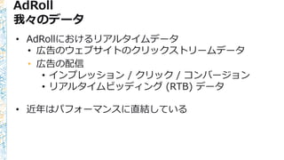 AdRoll
我々のデータ
• AdRollにおけるリアルタイムデータ
• 広告のウェブサイトのクリックストリームデータ
• 広告の配信
• インプレッション / クリック / コンバージョン
• リアルタイムビッディング (RTB) データ
• 近年はパフォーマンスに直結している
 