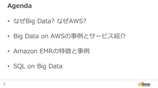 3
Agenda
• なぜBig Data? なぜAWS?
• Big Data on AWSの事例とサービス紹介
• Amazon EMRの特徴と事例
• SQL on Big Data
 