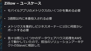 Zillow – ユースケース
• モバイルアプリのメトリクスのいくつかを集める必要
• 3週間以内に本番投入される必要
• メトリクスを集約しビジネスオーナーに1日に何度かレ
ポートする必要
• 我々は既にいくつかのデータウェアハウス処理をAWS
上で動かしていたので、担当のソリューションアーキテ
クトのSteveに相談した
 