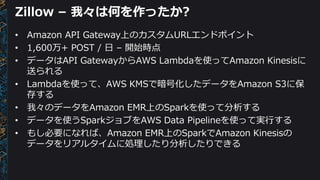 Zillow – 我々は何を作ったか?
• Amazon API Gateway上のカスタムURLエンドポイント
• 1,600万+ POST / 日 – 開始時点
• データはAPI GatewayからAWS Lambdaを使ってAmazon Kinesisに
送られる
• Lambdaを使って、AWS KMSで暗号化したデータをAmazon S3に保
存する
• 我々のデータをAmazon EMR上のSparkを使って分析する
• データを使うSparkジョブをAWS Data Pipelineを使って実行する
• もし必要になれば、Amazon EMR上のSparkでAmazon Kinesisの
データをリアルタイムに処理したり分析したりできる
 