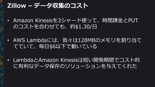 Zillow – データ収集のコスト
• Amazon Kinesisを3シャード使って、時間課金とPUT
のコストを合わせても、約$1.30/日
• AWS Lambdaには、我々は128MBのメモリを割り当て
てていて、毎日$6以下で動いている
• LambdaとAmazon Kinesisは短い開発期間でコスト的
に有利なデータ保存のソリューションを与えてくれた
 