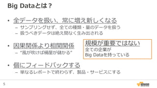 5
Big Dataとは？
• 全データを扱い、常に増え新しくなる
– サンプリングせず、全ての種類・量のデータを扱う
– 扱うべきデータは絶え間なく生み出される
• 因果関係より相関関係
– “風が吹けば桶屋が儲かる”
• 個にフィードバックする
– 単なるレポートで終わらず、製品・サービスにする
規模が重要ではない
全ての企業が
Big Dataを持っている
 