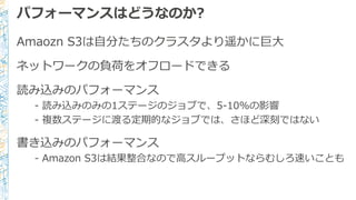 パフォーマンスはどうなのか?
Amaozn S3は自分たちのクラスタより遥かに巨大
ネットワークの負荷をオフロードできる
読み込みのパフォーマンス
- 読み込みのみの1ステージのジョブで、5-10%の影響
- 複数ステージに渡る定期的なジョブでは、さほど深刻ではない
書き込みのパフォーマンス
- Amazon S3は結果整合なので高スループットならむしろ速いことも
 